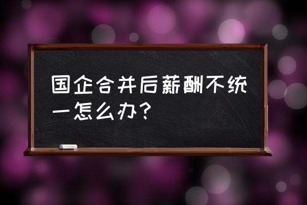 最新薪酬管理制度 国企合并后薪酬不统一怎么办？