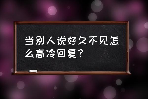 幽默风趣回复好久不见 当别人说好久不见怎么高冷回复？