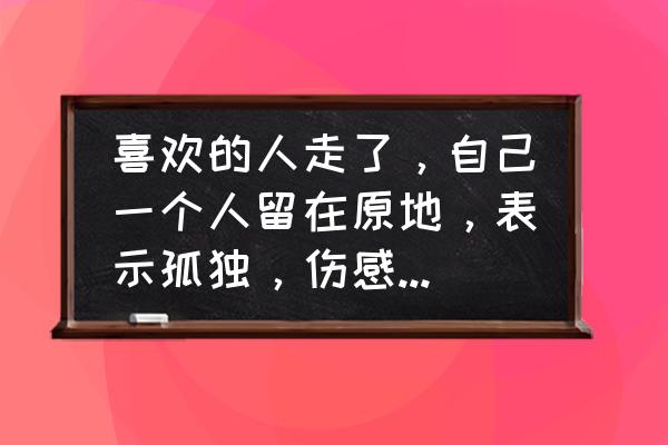 qq说说大全伤感 喜欢的人走了，自己一个人留在原地，表示孤独，伤感的句子或词语？