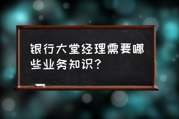 银行大堂经理工作内容 银行大堂经理需要哪些业务知识？