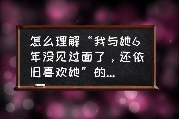 喜欢是永久的吗 怎么理解“我与她6年没见过面了，还依旧喜欢她”的这种情感？