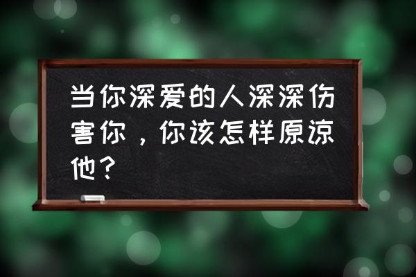 爱过的人伤我最深 当你深爱的人深深伤害你，你该怎样原谅他？