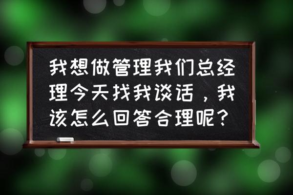 员工面谈内容及参考答案范文 我想做管理我们总经理今天找我谈话，我该怎么回答合理呢？