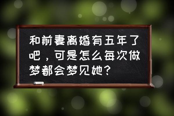 梦见三种人复合 和前妻离婚有五年了吧，可是怎么每次做梦都会梦见她？