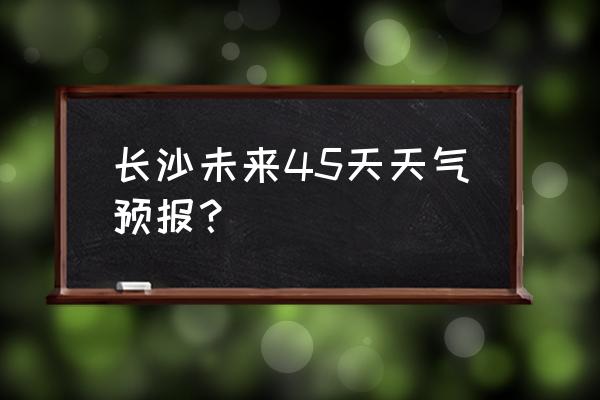 长沙最近60天天气预报 长沙未来45天天气预报？