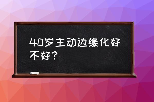 40岁主动边缘化好不好 40岁主动边缘化好不好？