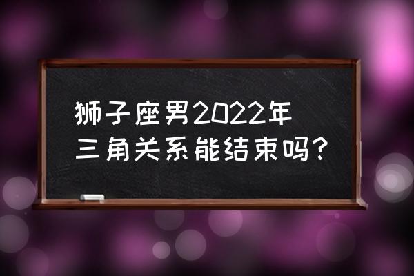 和狮子男断联复合最佳时间 狮子座男2022年三角关系能结束吗？