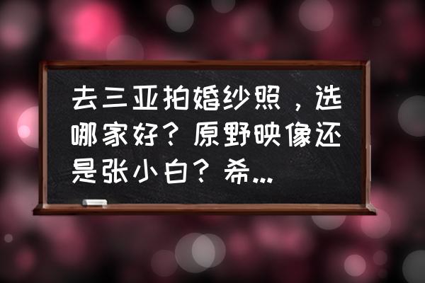 三亚口碑最好的婚纱摄影 去三亚拍婚纱照，选哪家好？原野映像还是张小白？希望去过的给点建议？