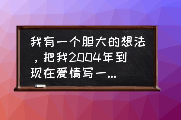 有关于爱情的文章 我有一个胆大的想法，把我2004年到现在爱情写一篇很长的文章，会有人看吗？