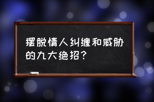 暧昧期最佳结束方法 摆脱情人纠缠和威胁的九大绝招？