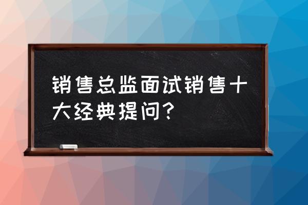 面试万能答案100题 销售总监面试销售十大经典提问？