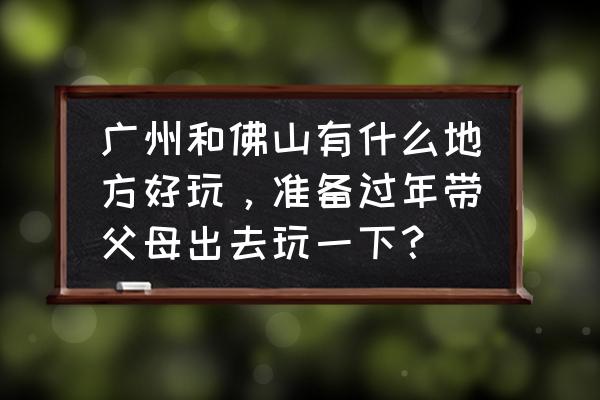 梁园好玩吗 广州和佛山有什么地方好玩，准备过年带父母出去玩一下？