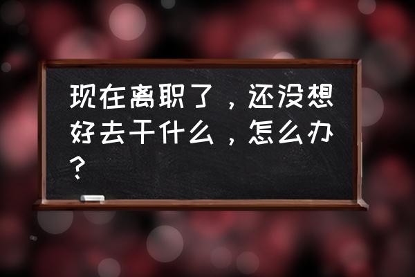 免费版离职申请表 现在离职了，还没想好去干什么，怎么办？