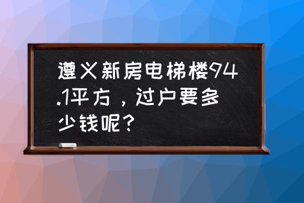 遵义楼盘价格一览表 遵义新房电梯楼94.1平方，过户要多少钱呢？