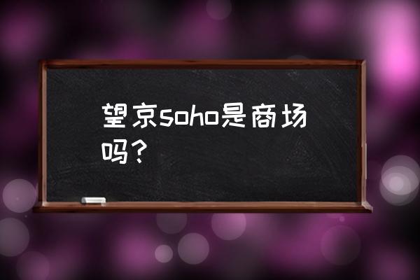 望京写字楼搬到哪里了 望京soho是商场吗？