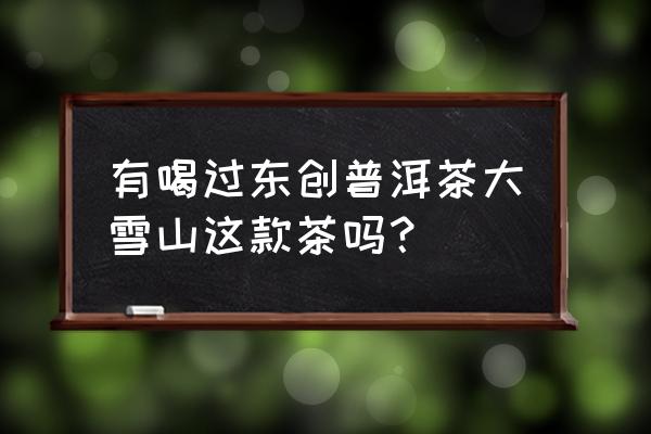 大雪山普洱茶详情介绍 有喝过东创普洱茶大雪山这款茶吗？