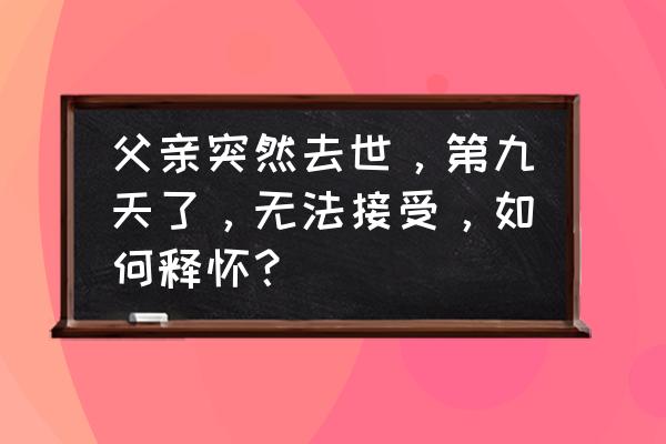 梦到爸爸去世 父亲突然去世，第九天了，无法接受，如何释怀？