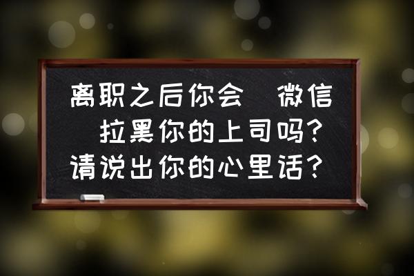 个人工作理念短句 离职之后你会（微信）拉黑你的上司吗？请说出你的心里话？