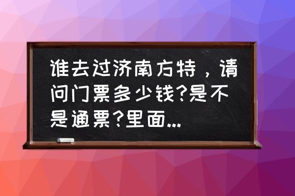 济南方特门票多少钱一位 谁去过济南方特，请问门票多少钱?是不是通票?里面有些什么好玩的？