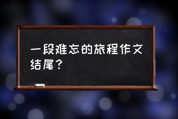 难忘的旅程 一段难忘的旅程作文结尾？