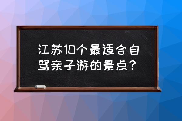 自驾游旅游景点大全 江苏10个最适合自驾亲子游的景点？