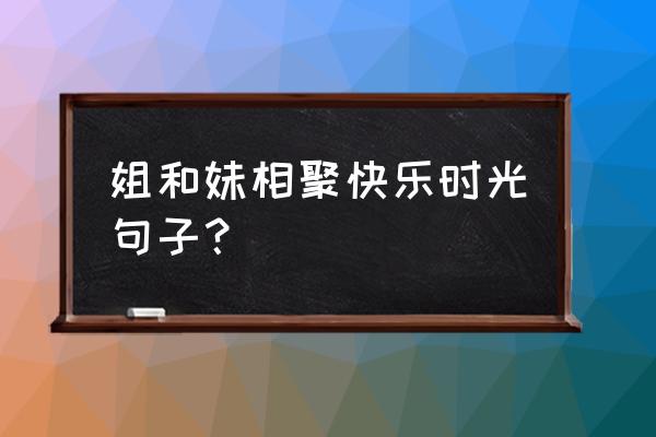 快乐名言名句大全 姐和妹相聚快乐时光句子？