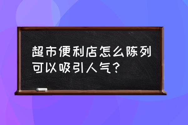 超市应该怎么陈列商品 超市便利店怎么陈列可以吸引人气？