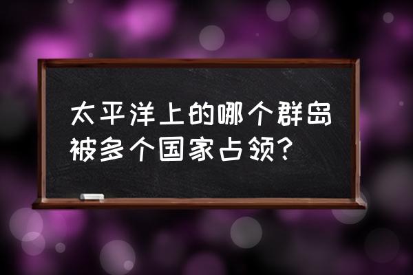 南太平洋有哪些国家 太平洋上的哪个群岛被多个国家占领？