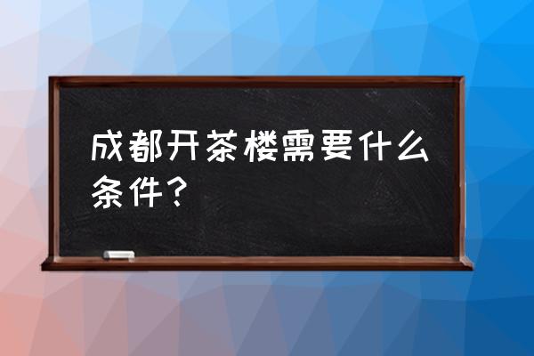 开茶楼大概需要多少钱 成都开茶楼需要什么条件？