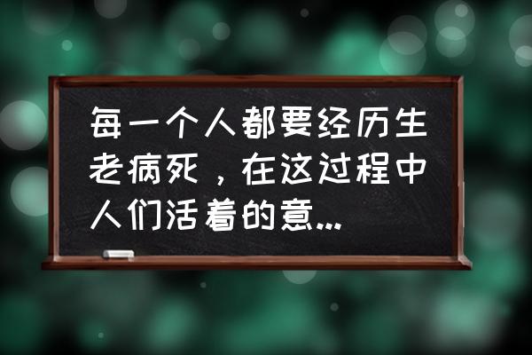 我为你而生你为我而活 每一个人都要经历生老病死，在这过程中人们活着的意义是什么？