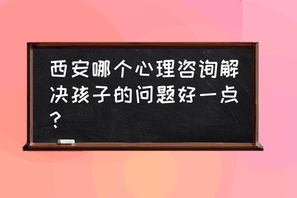 西安心理咨询师培训 西安哪个心理咨询解决孩子的问题好一点？