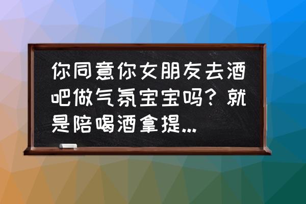 气氛的意思是什么 你同意你女朋友去酒吧做气氛宝宝吗？就是陪喝酒拿提成那种？