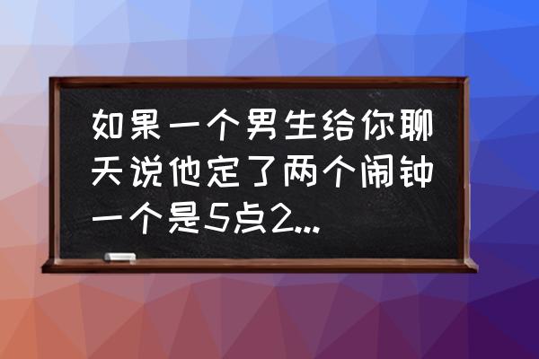 爱情醉醉醉错过缘分错过你 如果一个男生给你聊天说他定了两个闹钟一个是5点20一个是5点21是什么意思在表白吗？