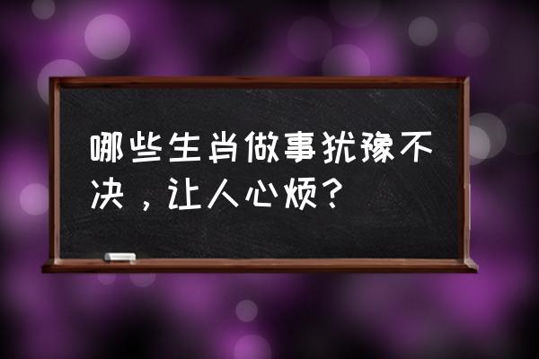 最不敢靠近的生肖女 哪些生肖做事犹豫不决，让人心烦？