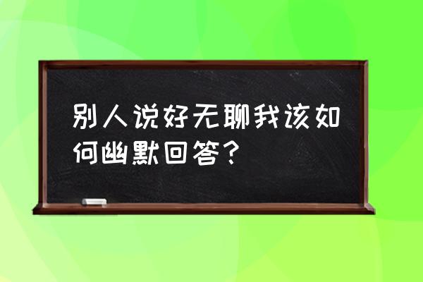 女生说太无聊了该怎样幽默的回复 别人说好无聊我该如何幽默回答？