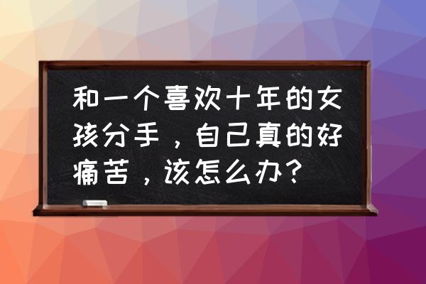 放弃是最好的办法 和一个喜欢十年的女孩分手，自己真的好痛苦，该怎么办？