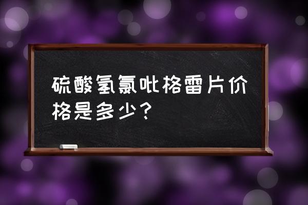 氯吡格雷多少钱一盒 硫酸氢氯吡格雷片价格是多少？