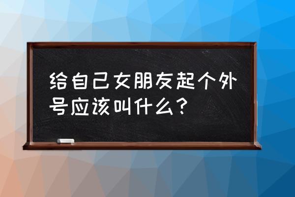 情侣账号名字好听的 给自己女朋友起个外号应该叫什么？