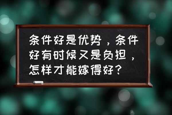 如何嫁得好 条件好是优势，条件好有时候又是负担，怎样才能嫁得好？