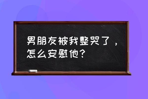 安慰男朋友的暖心句子长文 男朋友被我整哭了，怎么安慰他？