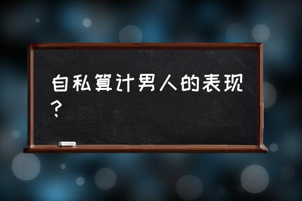 精于算计不择手段的人可怕 自私算计男人的表现？