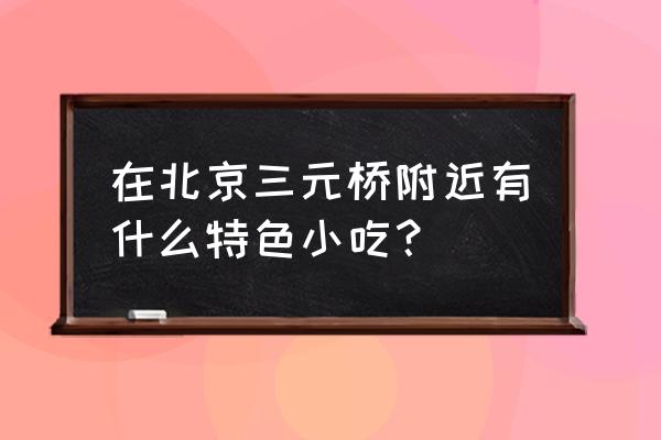 北京三元桥附近美食 在北京三元桥附近有什么特色小吃？