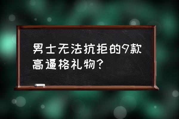 男士礼物推荐 男士无法抗拒的9款高逼格礼物？