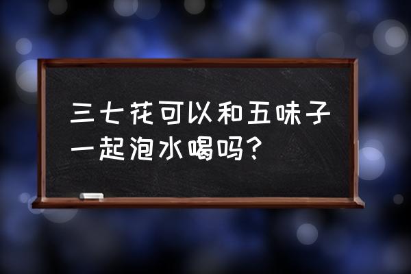 五味子泡水一次用量多少克 三七花可以和五味子一起泡水喝吗？