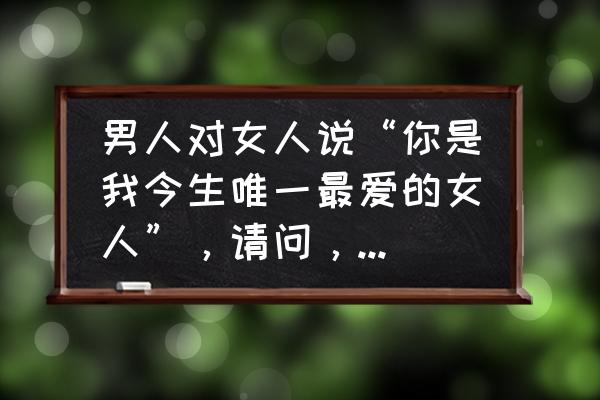 唯一最爱是你 男人对女人说“你是我今生唯一最爱的女人”，请问，他们之间是知己的关系吗？