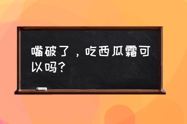 西瓜霜的8个最佳用途 嘴破了，吃西瓜霜可以吗？