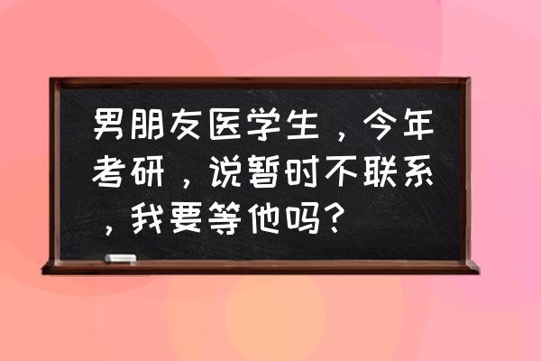 遇到感情问题求助过来人 男朋友医学生，今年考研，说暂时不联系，我要等他吗？