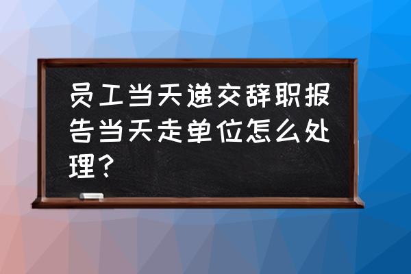 辞职报告怎么写普通员工 员工当天递交辞职报告当天走单位怎么处理？