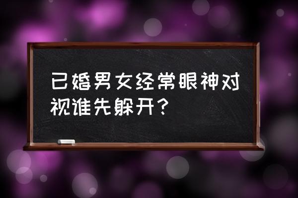 男性凝视和女性凝视 已婚男女经常眼神对视谁先躲开？