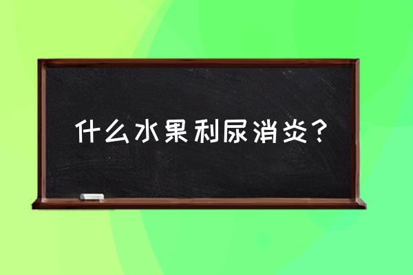 消炎的食物和水果 什么水果利尿消炎？